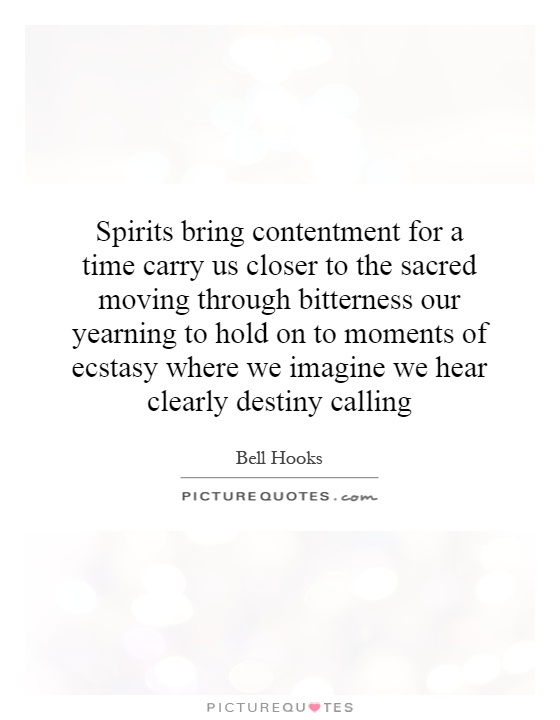 Spirits bring contentment for a time carry us closer to the sacred moving through bitterness our yearning to hold on to moments of ecstasy where we imagine we hear clearly destiny calling Picture Quote #1