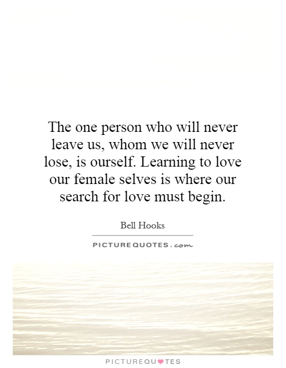 The one person who will never leave us, whom we will never lose, is ourself. Learning to love our female selves is where our search for love must begin Picture Quote #1