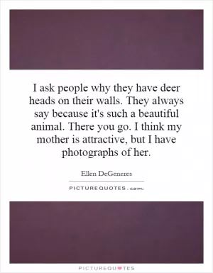 I ask people why they have deer heads on their walls. They always say because it's such a beautiful animal. There you go. I think my mother is attractive, but I have photographs of her Picture Quote #1