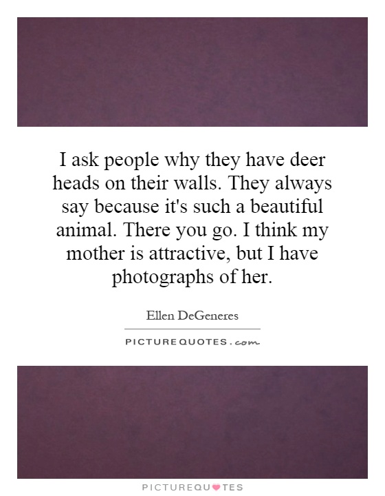 I ask people why they have deer heads on their walls. They always say because it's such a beautiful animal. There you go. I think my mother is attractive, but I have photographs of her Picture Quote #1