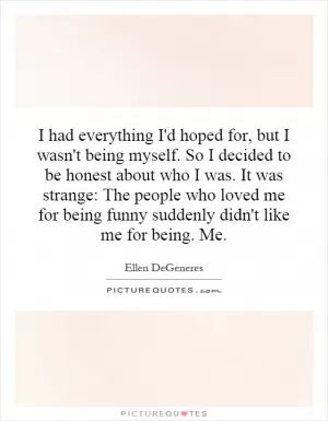I had everything I'd hoped for, but I wasn't being myself. So I decided to be honest about who I was. It was strange: The people who loved me for being funny suddenly didn't like me for being. Me Picture Quote #1