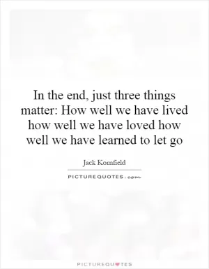 In the end, just three things matter: How well we have lived how well we have loved how well we have learned to let go Picture Quote #1