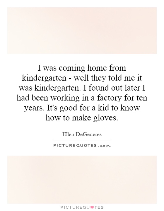 I was coming home from kindergarten - well they told me it was kindergarten. I found out later I had been working in a factory for ten years. It's good for a kid to know how to make gloves Picture Quote #1