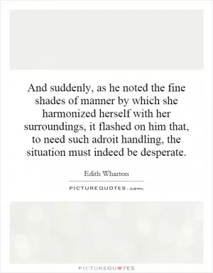 And suddenly, as he noted the fine shades of manner by which she harmonized herself with her surroundings, it flashed on him that, to need such adroit handling, the situation must indeed be desperate Picture Quote #1
