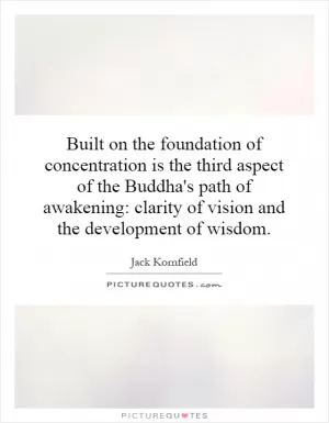 Built on the foundation of concentration is the third aspect of the Buddha's path of awakening: clarity of vision and the development of wisdom Picture Quote #1