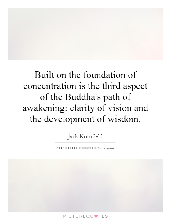 Built on the foundation of concentration is the third aspect of the Buddha's path of awakening: clarity of vision and the development of wisdom Picture Quote #1