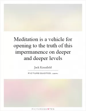Meditation is a vehicle for opening to the truth of this impermanence on deeper and deeper levels Picture Quote #1