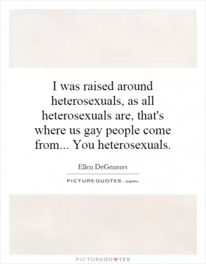I was raised around heterosexuals, as all heterosexuals are, that's where us gay people come from... You heterosexuals Picture Quote #1
