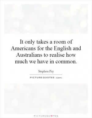 It only takes a room of Americans for the English and Australians to realise how much we have in common Picture Quote #1
