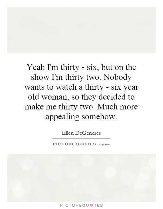Yeah I'm thirty - six, but on the show I'm thirty two. Nobody wants to watch a thirty - six year old woman, so they decided to make me thirty two. Much more appealing somehow Picture Quote #1