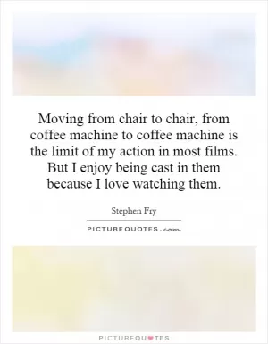 Moving from chair to chair, from coffee machine to coffee machine is the limit of my action in most films. But I enjoy being cast in them because I love watching them Picture Quote #1
