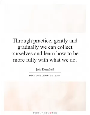 Through practice, gently and gradually we can collect ourselves and learn how to be more fully with what we do Picture Quote #1