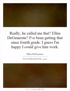 Really, he called me that? Ellen DeGenerate? I've been getting that since fourth grade. I guess I'm happy I could give him work Picture Quote #1