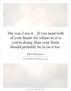 The way I see it... If you need both of your hands for whatever it is you're doing, then your brain should probably be in on it too Picture Quote #1