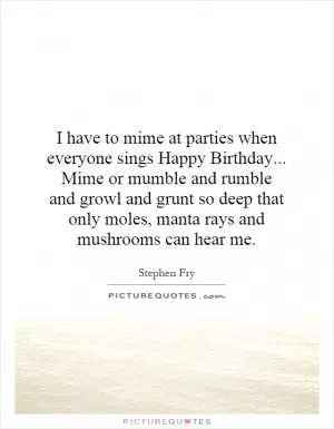 I have to mime at parties when everyone sings Happy Birthday... Mime or mumble and rumble and growl and grunt so deep that only moles, manta rays and mushrooms can hear me Picture Quote #1