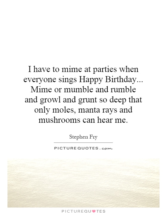 I have to mime at parties when everyone sings Happy Birthday... Mime or mumble and rumble and growl and grunt so deep that only moles, manta rays and mushrooms can hear me Picture Quote #1