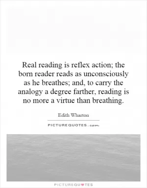 Real reading is reflex action; the born reader reads as unconsciously as he breathes; and, to carry the analogy a degree farther, reading is no more a virtue than breathing Picture Quote #1