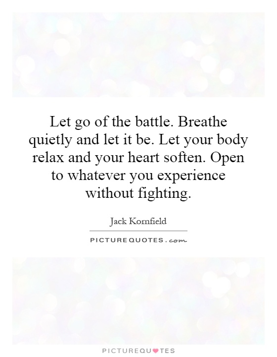 Let go of the battle. Breathe quietly and let it be. Let your body relax and your heart soften. Open to whatever you experience without fighting Picture Quote #1