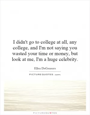 I didn't go to college at all, any college, and I'm not saying you wasted your time or money, but look at me, I'm a huge celebrity Picture Quote #1