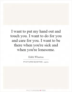 I want to put my hand out and touch you. I want to do for you and care for you. I want to be there when you're sick and when you're lonesome Picture Quote #1
