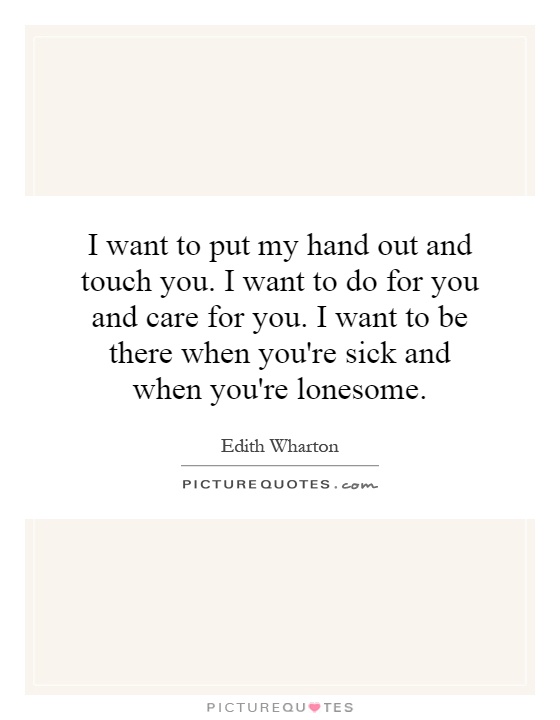 I want to put my hand out and touch you. I want to do for you and care for you. I want to be there when you're sick and when you're lonesome Picture Quote #1