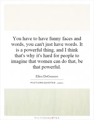 You have to have funny faces and words, you can't just have words. It is a powerful thing, and I think that's why it's hard for people to imagine that women can do that, be that powerful Picture Quote #1