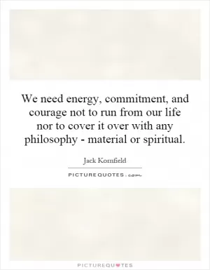 We need energy, commitment, and courage not to run from our life nor to cover it over with any philosophy - material or spiritual Picture Quote #1