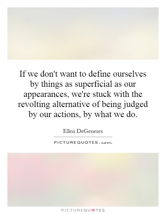 If we don't want to define ourselves by things as superficial as our appearances, we're stuck with the revolting alternative of being judged by our actions, by what we do Picture Quote #1