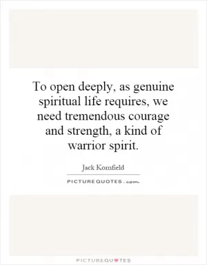 To open deeply, as genuine spiritual life requires, we need tremendous courage and strength, a kind of warrior spirit Picture Quote #1