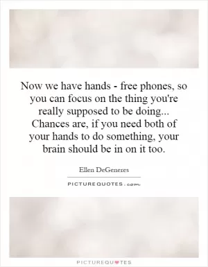 Now we have hands - free phones, so you can focus on the thing you're really supposed to be doing... Chances are, if you need both of your hands to do something, your brain should be in on it too Picture Quote #1