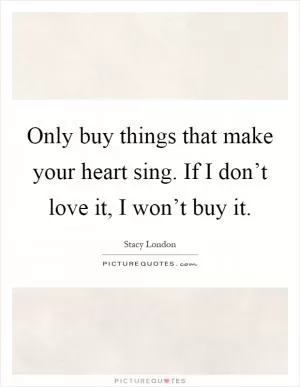 Only buy things that make your heart sing. If I don’t love it, I won’t buy it Picture Quote #1