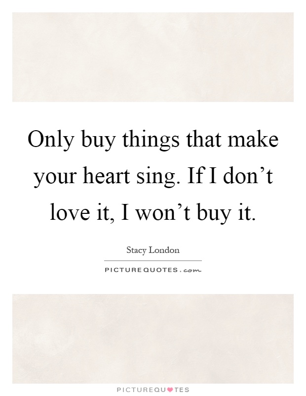 Only buy things that make your heart sing. If I don't love it, I won't buy it Picture Quote #1