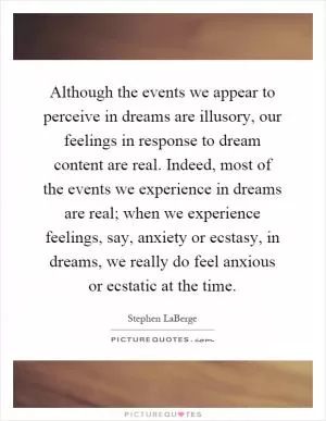 Although the events we appear to perceive in dreams are illusory, our feelings in response to dream content are real. Indeed, most of the events we experience in dreams are real; when we experience feelings, say, anxiety or ecstasy, in dreams, we really do feel anxious or ecstatic at the time Picture Quote #1