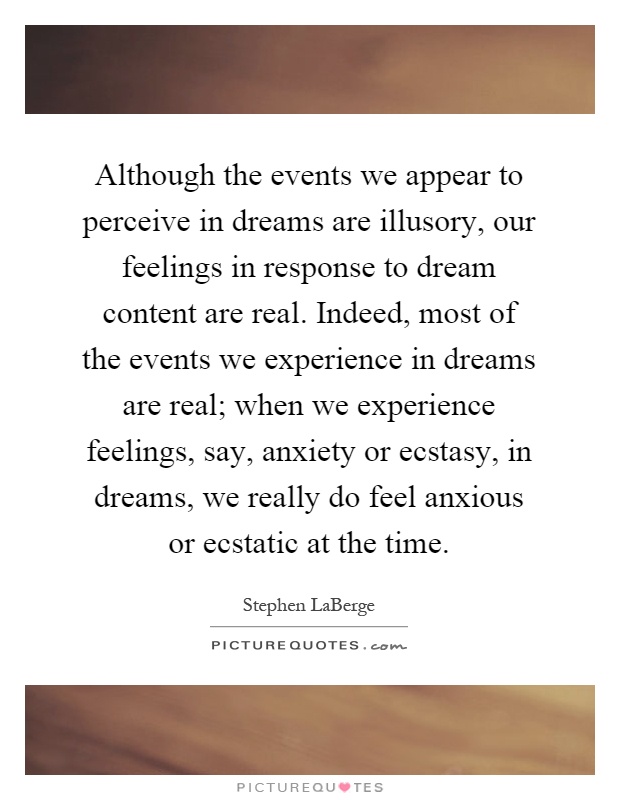 Although the events we appear to perceive in dreams are illusory, our feelings in response to dream content are real. Indeed, most of the events we experience in dreams are real; when we experience feelings, say, anxiety or ecstasy, in dreams, we really do feel anxious or ecstatic at the time Picture Quote #1