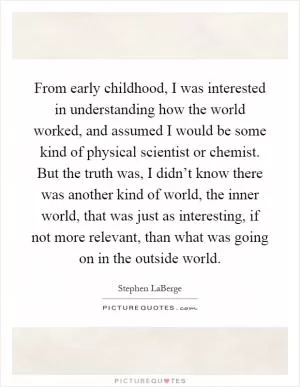From early childhood, I was interested in understanding how the world worked, and assumed I would be some kind of physical scientist or chemist. But the truth was, I didn’t know there was another kind of world, the inner world, that was just as interesting, if not more relevant, than what was going on in the outside world Picture Quote #1