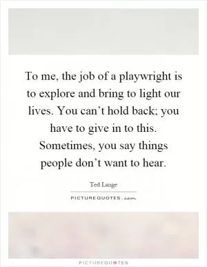To me, the job of a playwright is to explore and bring to light our lives. You can’t hold back; you have to give in to this. Sometimes, you say things people don’t want to hear Picture Quote #1