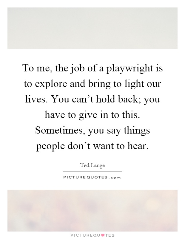 To me, the job of a playwright is to explore and bring to light our lives. You can't hold back; you have to give in to this. Sometimes, you say things people don't want to hear Picture Quote #1