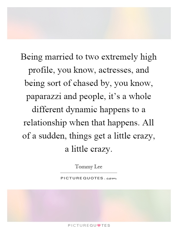 Being married to two extremely high profile, you know, actresses, and being sort of chased by, you know, paparazzi and people, it's a whole different dynamic happens to a relationship when that happens. All of a sudden, things get a little crazy, a little crazy Picture Quote #1