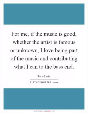 For me, if the music is good, whether the artist is famous or unknown, I love being part of the music and contributing what I can to the bass end Picture Quote #1