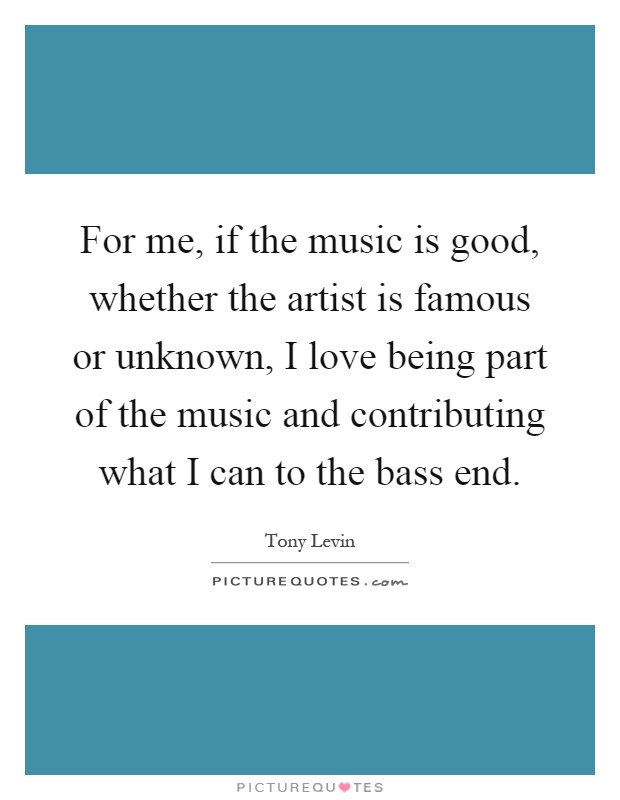 For me, if the music is good, whether the artist is famous or unknown, I love being part of the music and contributing what I can to the bass end Picture Quote #1
