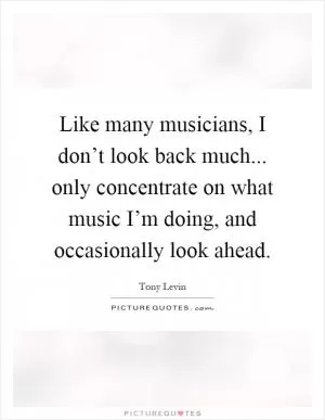 Like many musicians, I don’t look back much... only concentrate on what music I’m doing, and occasionally look ahead Picture Quote #1