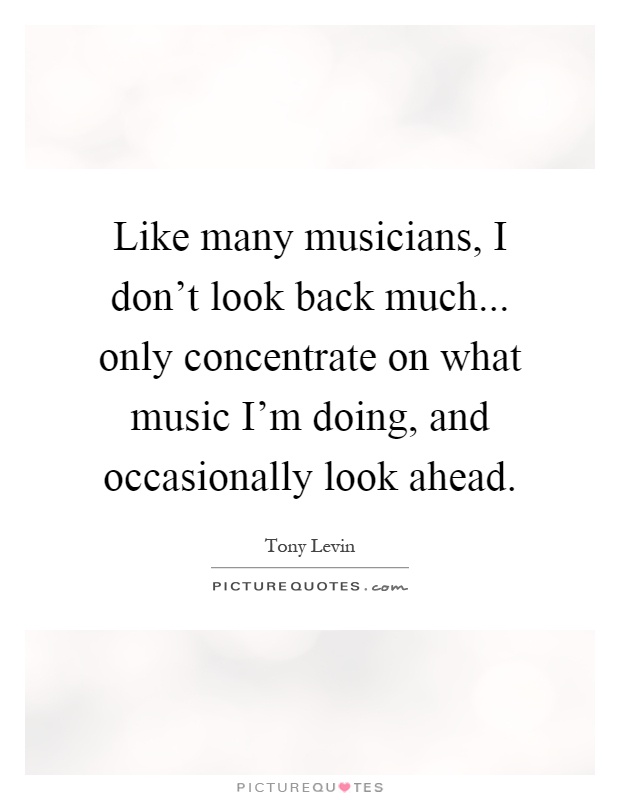 Like many musicians, I don't look back much... only concentrate on what music I'm doing, and occasionally look ahead Picture Quote #1