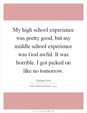 My high school experience was pretty good, but my middle school experience was God awful. It was horrible. I got picked on like no tomorrow Picture Quote #1