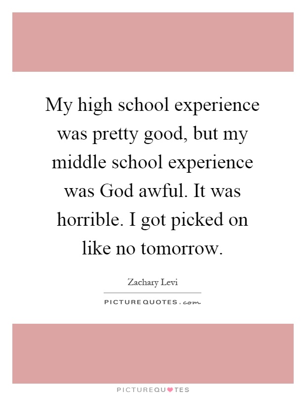 My high school experience was pretty good, but my middle school experience was God awful. It was horrible. I got picked on like no tomorrow Picture Quote #1
