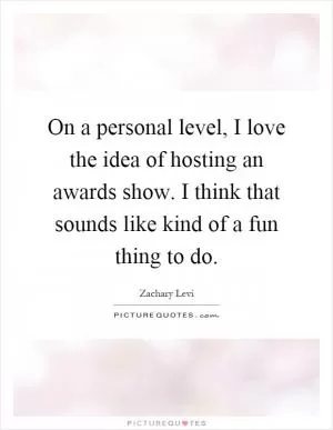 On a personal level, I love the idea of hosting an awards show. I think that sounds like kind of a fun thing to do Picture Quote #1