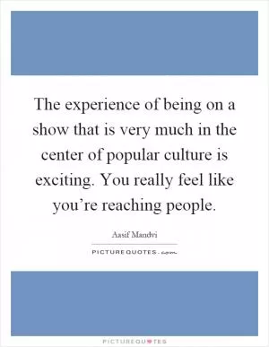 The experience of being on a show that is very much in the center of popular culture is exciting. You really feel like you’re reaching people Picture Quote #1
