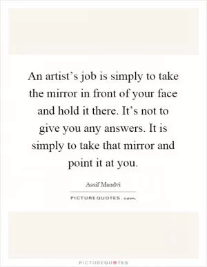 An artist’s job is simply to take the mirror in front of your face and hold it there. It’s not to give you any answers. It is simply to take that mirror and point it at you Picture Quote #1