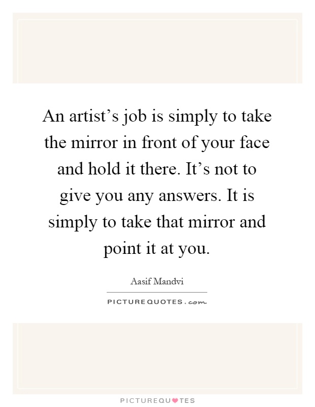 An artist's job is simply to take the mirror in front of your face and hold it there. It's not to give you any answers. It is simply to take that mirror and point it at you Picture Quote #1