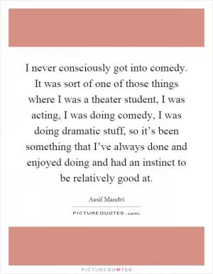 I never consciously got into comedy. It was sort of one of those things where I was a theater student, I was acting, I was doing comedy, I was doing dramatic stuff, so it’s been something that I’ve always done and enjoyed doing and had an instinct to be relatively good at Picture Quote #1