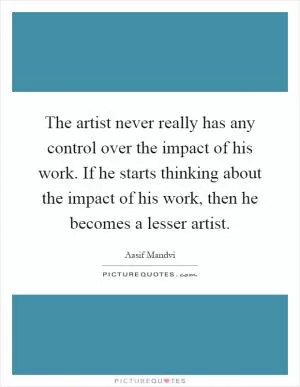 The artist never really has any control over the impact of his work. If he starts thinking about the impact of his work, then he becomes a lesser artist Picture Quote #1